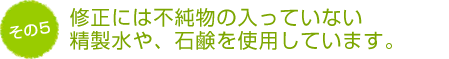 修正には不純物の入っていない精製水や、石鹸を使用しています。
