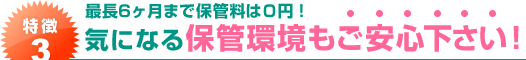 特徴３．最長６ヶ月まで保管料は０円！気になる保管環境もご安心下さい！