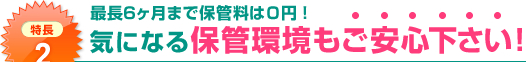 特長2：最長6ヶ月まで保管料は０円！気になる保管環境もご安心下さい！