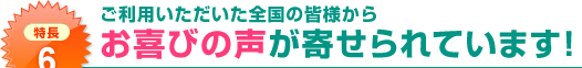 特長6：ご利用いただいた全国の皆様からお喜びの声が寄せられています!