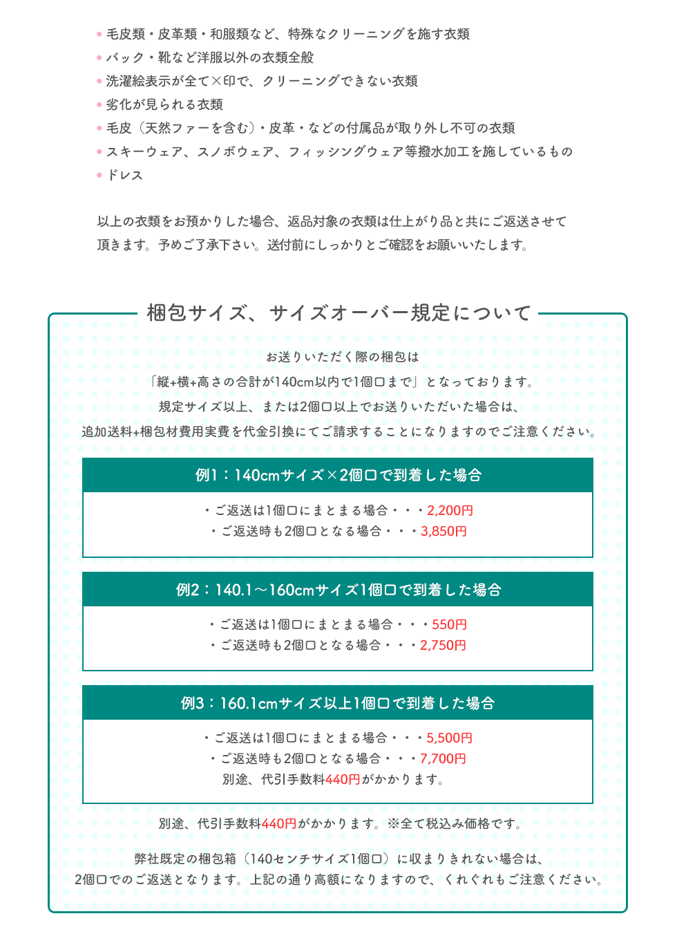 ●毛皮類・皮革類・和服類など、特殊なクリーニングを施す衣類 ●バック・靴など洋服以外の衣類全般 ●洗濯絵表示が全て×印で、クリーニングできない衣類 ●劣化が見られる衣類 ●毛皮（天然ファーを含む）・皮革・などの付属品が取り外し不可の衣類 ●スキーウェア、スノボウェア、フィッシングウェア等撥水加工を施しているもの ●ドレス 以上の衣類をお預かりした場合、返品対象の衣類は仕上がり品と共にご返送させて頂きます。予めご了承下さい。送付前にしっかりとご確認をお願いいたします。 梱包サイズ、サイズオーバー規定について