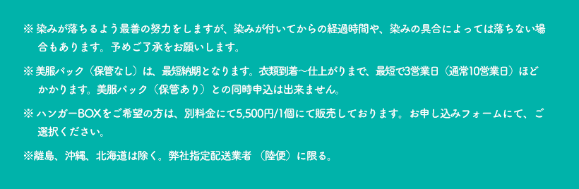 ※ 染みが落ちるよう最善の努力をしますが、染みが付いてからの経過時間や、染みの具合によっては落ちない場合もあります。予めご了承をお願いします。※ 美服パック（保管なし）は、最短納期となります。衣類到着～仕上がりまで、最短で3営業日ほどかかります。美服パック（保管あり）との同時申込は出来ません。※ ハンガーBOXをご希望の方は、別料金にて5,500円/1個にて販売しております。お申込みフォームにて、ご選択ください。※ 離島、沖縄・北海道は除く（送料お客様負担になります）