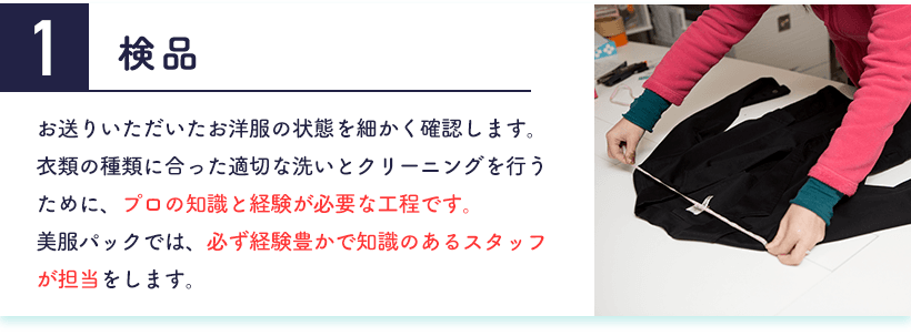 1.検品 お送りいただいたお洋服の状態を細かく確認します。衣類の種類に合った適切な洗いとクリーニングを行うために、プロの知識と経験が必要な工程です。美服パックでは、必ず経験豊かで知識のあるスタッフが担当をします。