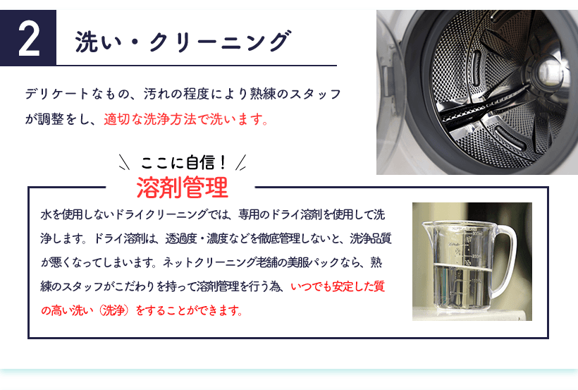 2.洗い・クリーニング デリケートなもの、汚れの程度により熟練のスタッフが調整をし、適切な洗浄方法で洗います。＜ここに自信！溶剤管理＞水を使用しないドライクリーニングでは、専用のドライ溶剤を使用して洗浄します。ドライ溶剤は、透過度・濃度などを徹底管理しないと、洗浄品質が悪くなってしまいます。ネットクリーニング老舗の美服パックなら、熟練のスタッフがこだわりを持って溶剤管理を行う為、いつでも安定した質の高い洗い（洗浄）をすることができます。