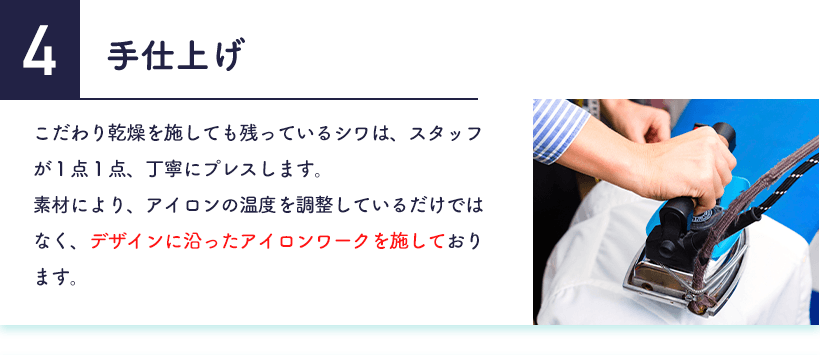 4.手仕上げ こだわり乾燥を施しても残っているシワは、スタッフが１点１点、丁寧にプレスします。素材により、アイロンの温度を調整しているだけではなく、デザインに沿ったアイロンワークを施しております。