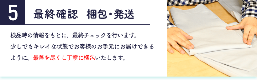 5.最終確認 検品時の情報をもとに、最終チェックを行います。少しでもキレイな状態でお客様のお手元にお届けできるように、最善を尽くし丁寧に梱包いたします。