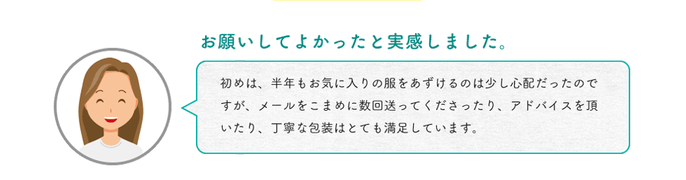 お願いしてよかったと実感しました。初めは、半年もお気に入りの服をあずけるのは少し心配だったのですが、メールをこまめに数回送ってくださったり、アドバイスを頂いたり、丁寧な包装はとても満足しています。