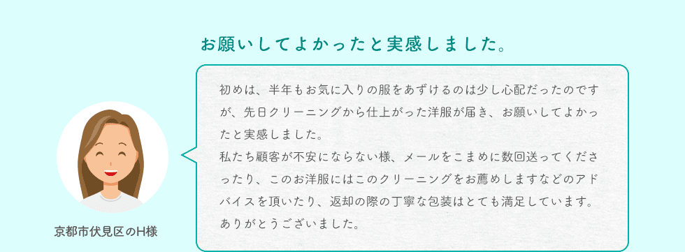 お願いしてよかったと実感しました。京都市伏見区のH様 初めは、半年もお気に入りの服をあずけるのは少し心配だったのですが、先日クリーニングから仕上がった洋服が届き、お願いしてよかったと実感しました。私たち顧客が不安にならない様、メールをこまめに数回送ってくださったり、このお洋服にはこのクリーニングをお薦めしますなどのアドバイスを頂いたり、返却の際の丁寧な包装はとても満足しています。ありがとうございました。