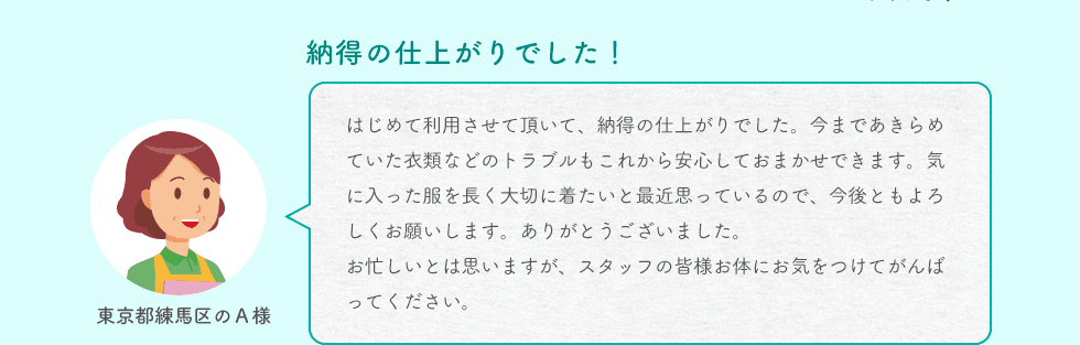 納得の仕上がりでした！ 東京都練馬区のＡ様 はじめて利用させて頂いて、納得の仕上がりでした。今まであきらめていた衣類などのトラブルもこれから安心しておまかせできます。気に入った服を長く大切に着たいと最近思っているので、今後ともよろしくお願いします。ありがとうございました。お忙しいとは思いますが、スタッフの皆様お体にお気をつけてがんばってください。