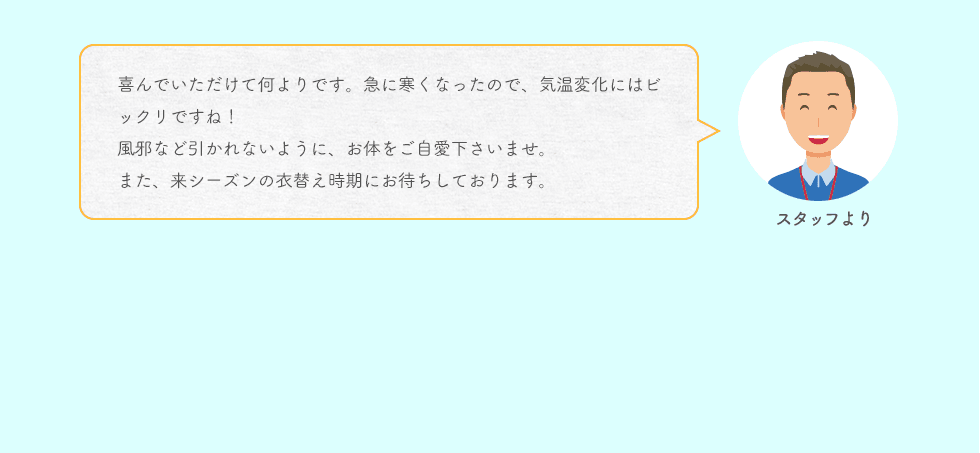 スタッフより 喜んでいただけて何よりです。急に寒くなったので、気温変化にはビックリですね！風邪など引かれないように、お体をご自愛下さいませ。また、来シーズンの衣替え時期にお待ちしております。