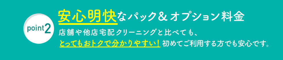 point2 安心明快なパック＆オプション料金 店舗や他店宅配クリーニングと比べても、とってもおトクで分かりやすい！初めてご利用する方でも安心です。