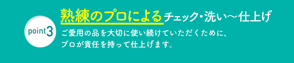 point3 熟練のプロによるチェック・洗い〜仕上げ ご愛用の品を大切に使い続けていただくために、プロが責任を持って仕上げます。