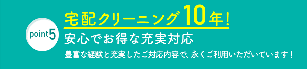 point5 宅配クリーニング10年！ 安心でお得な充実対応 豊富な経験と充実したご対応内容で、永くご利用いただいています！