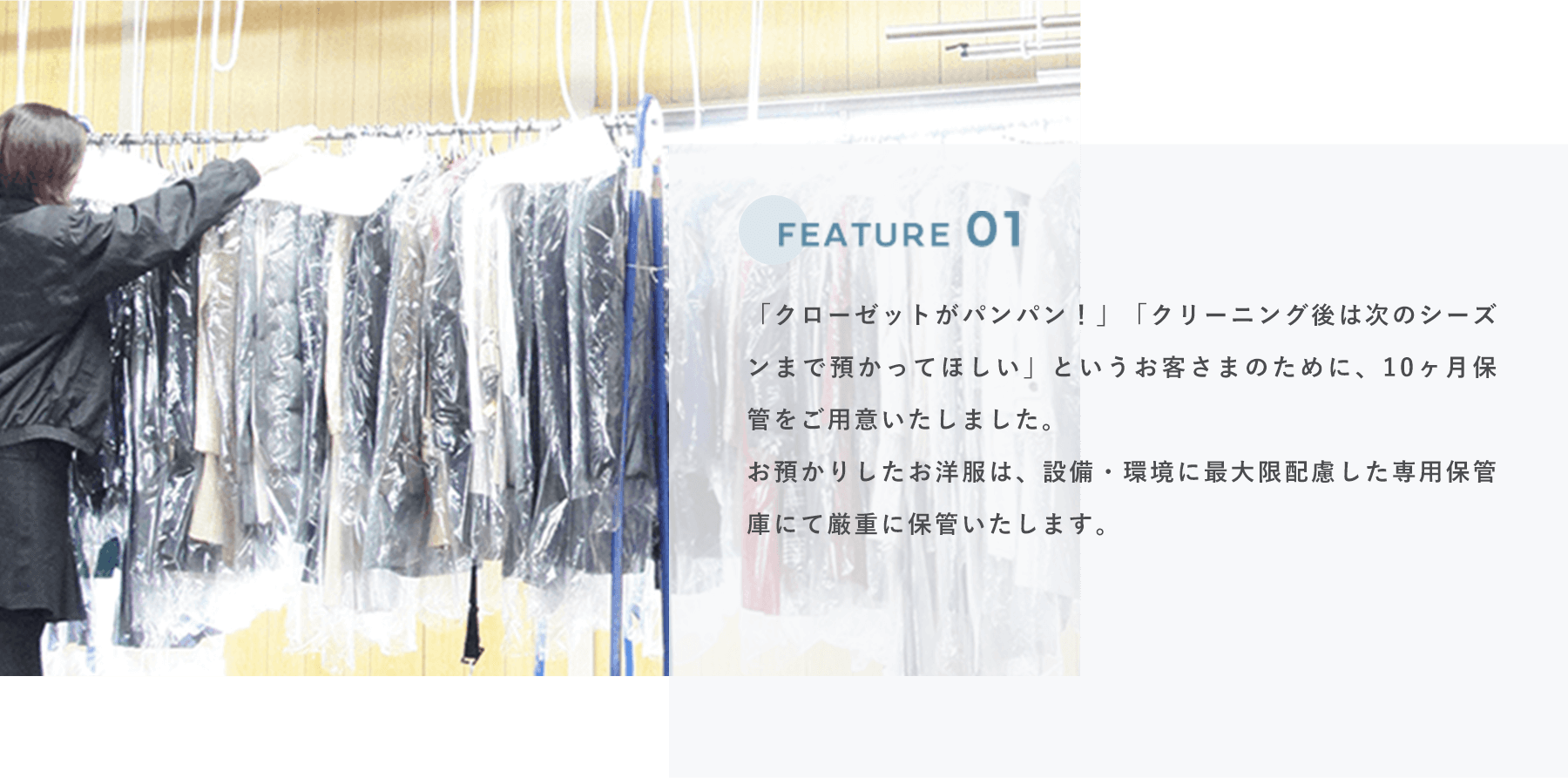 FEATURE 01 「クローゼットがパンパン！」「クリーニング後は次のシーズンまで預かってほしい」というお客さまのために、10ヶ月保管をご用意いたしました。
                            お預かりしたお洋服は、設備・環境に最大限配慮した専用保管庫にて厳重に保管いたします。