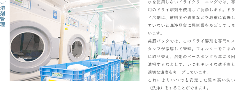 溶剤管理
                                    水を使用しないドライクリーニングでは、専用のドライ溶剤を使用して洗浄します。ドライ溶剤は、透明度や濃度などを厳重に管理していないと洗浄品質に悪影響を及ぼしてしまいます。
                                    美服パックでは、このドライ溶剤を専門のスタッフが徹底して管理。フィルターをこまめに取り替え、溶剤のベースタンクも年に３回清掃するなどして、いつもキレイな透明度と適切な濃度をキープしています。
                                    これによりいつでも安定した質の高い洗い（洗浄）をすることができます。