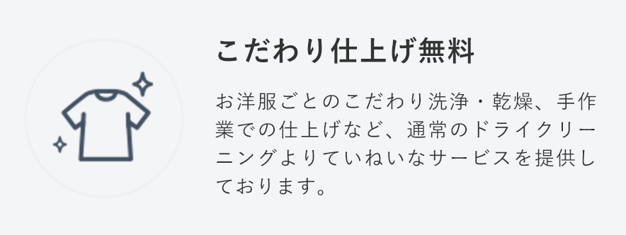 こだわり仕上げ無料
                                    お洋服ごとのこだわり洗浄・乾燥、手作業での仕上げなど、通常のドライクリーニングよりていねいなサービスを提供しております。