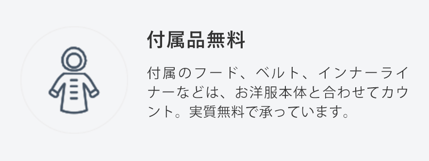 付属品無料
                                    付属のフード、ベルト、インナーライナーなどは、お洋服本体と合わせてカウント。実質無料で承っています。