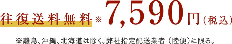 往復送料無料 7,590円（税込）※離島、沖縄、北海道は除く。弊社指定配送業者（陸便）に限る。