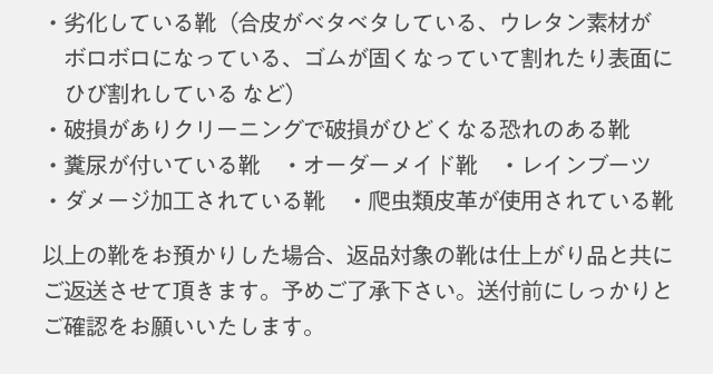 ・劣化している靴（合皮がベタベタしている、ウレタン素材がボロボロになっている、ゴムが固くなっていて割れたり表面に　ひび割れしている など）・破損がありクリーニングで破損がひどくなる恐れのある靴・糞尿が付いている靴・オーダーメイド靴・レインブーツ・ダメージ加工されている靴・爬虫類皮革が使用されている靴