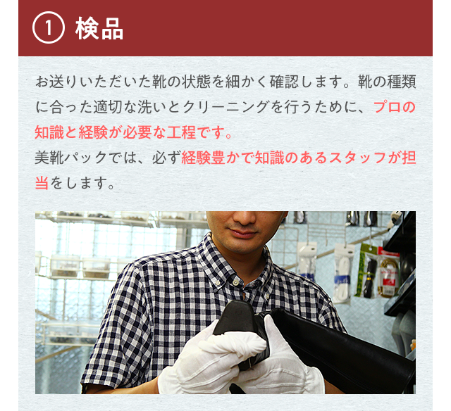 ①検品 お送りいただいた靴の状態を細かく確認します。靴の種類に合った適切な洗いとクリーニングを行うために、プロの知識と経験が必要な工程です。美靴パックでは、必ず経験豊かで知識のあるスタッフが担当をします。