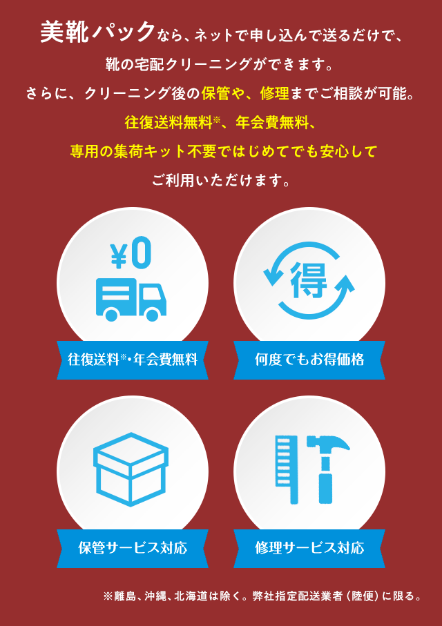 美靴パックなら、ネットで申し込んで送るだけで、靴の宅配クリーニングができます。さらに、クリーニング後の保管や、修理までご相談が可能。往復送料無料※、年会費無料、専用の集荷キット不要ではじめてでも安心してご利用いただけます。