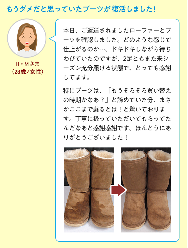 もうダメだと思っていたブーツが復活しました! 本日、ご返送されましたローファーとブーツを確認しました。どのような感じで仕上がるのか…、ドキドキしながら待ちわびていたのですが、2足ともまた来シーズン充分履ける状態で、とっても感謝してます。　特にブーツは、「もうそろそろ買い替えの時期かなあ？」と諦めていた分、まさかここまで蘇るとは！と驚いております。丁寧に扱っていただいてもらってたんだなあと感謝感謝です。ほんとうにありがとうございました！