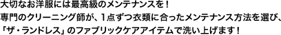 大切なお洋服には最高級のメンテナンスを！メンテナンスのプロが、1点ずつ衣類に合ったメンテナンス方法を選び、「ザ・ランドレス」のファブリックケアアイテムで仕上げます！