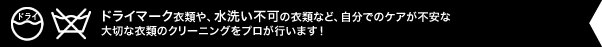 「ドライマーク」や「水洗い×」の衣類など、自分でのケアが不安な大切な衣類のクリーニングをプロが行います！