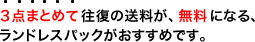 ３点以上ある方は、往復の送料が無料になる、ランドレスパックがおすすめです。