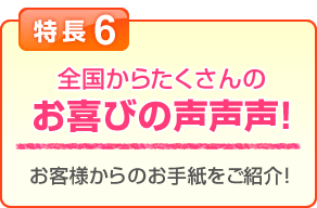 特長6 全国からたくさんのお喜びの声声声！