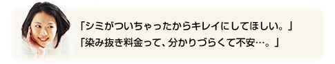 「シミがついちゃったからキレイにしてほしい。」「染み抜き料金って、分かりづらくて不安…。」